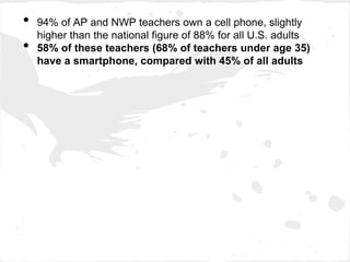•   94% of AP and NWP teachers own a cell phone, slightly
    higher than the national figure of 88% for all U.S. adults
•   58% of these teachers (68% of teachers under age 35)
    have a smartphone, compared with 45% of all adults
 