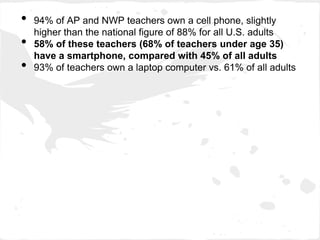•   94% of AP and NWP teachers own a cell phone, slightly
    higher than the national figure of 88% for all U.S. adults
•   58% of these teachers (68% of teachers under age 35)
    have a smartphone, compared with 45% of all adults
•   93% of teachers own a laptop computer vs. 61% of all adults
 