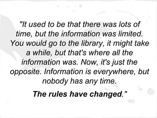 "It used to be that there was lots of
 time, but the information was limited.
You would go to the library, it might take
      a while, but that's where all the
    information was. Now, it's just the
opposite. Information is everywhere, but
          nobody has any time.
      The rules have changed."
 