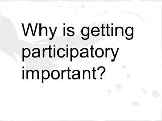 Why is getting
participatory
important?
 