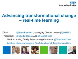 Advancing transformational change
– real-time learning
Chair: @SteveFairman1, Managing Director (Interim) @NHSIQ
Presenters: @CharlieKeeney and @RachelHinde
NHS Improving Quality Transforming Care team @TransformCare
#qfnhsiq #transformingcare YouTube channel: Transforming Care
 