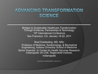 Bridges to Sustainable Healthcare Transformation
    Through Evidence, Partnerships & Technology:
             19th International Conference
       San Francisco, CA, January 19-22, 2011

               Brad Doebbeling, MD, MSc
  Professor of Medicine, Epidemiology, & Biomedical
  Engineering, Indiana University School of Medicine
Senior Scientist, IU Center for Health Services Research,
       Indianapolis VA COE, Regenstrief Institute,
                       Indianapolis

                 Award Number: HHSA290200600013I, Task Order No. 4
 