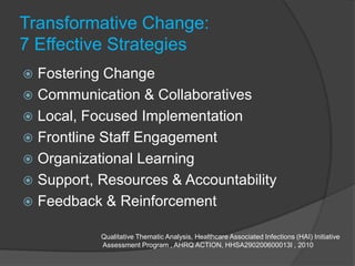 Transformative Change:
7 Effective Strategies
 Fostering Change
 Communication & Collaboratives
 Local, Focused Implementation
 Frontline Staff Engagement
 Organizational Learning
 Support, Resources & Accountability
 Feedback & Reinforcement

           Qualitative Thematic Analysis, Healthcare Associated Infections (HAI) Initiative
           Assessment Program , AHRQ ACTION, HHSA290200600013I , 2010
 