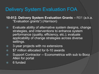 Delivery System Evaluation FOA
10-012. Delivery System Evaluation Grants – R01 (a.k.a.
    ―Evaluation grants‖) (Harrison)
   Evaluate ability of alternative system designs, change
    strategies, and interventions to enhance system
    performance (quality, efficiency, etc.); evaluate
    applicability of change strategies across diverse
    settings.
   3-year projects with no extensions
   $7 million allocated for 6-10 awards
   Support Contractor -- Econometrica with sub to Booz
    Allen for portal
   6 funded
 