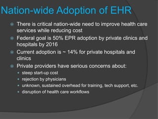 Nation-wide Adoption of EHR
    There is critical nation-wide need to improve health care
     services while reducing cost
    Federal goal is 50% EPR adoption by private clinics and
     hospitals by 2016
    Current adoption is ~ 14% for private hospitals and
     clinics
    Private providers have serious concerns about:
      steep start-up cost
      rejection by physicians
      unknown, sustained overhead for training, tech support, etc.
      disruption of health care workflows
 