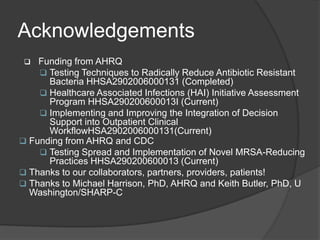 Acknowledgements
   Funding from AHRQ
     Testing Techniques to Radically Reduce Antibiotic Resistant
      Bacteria HHSA2902006000131 (Completed)
     Healthcare Associated Infections (HAI) Initiative Assessment
      Program HHSA290200600013I (Current)
     Implementing and Improving the Integration of Decision
      Support into Outpatient Clinical
      WorkflowHSA2902006000131(Current)
 Funding from AHRQ and CDC
     Testing Spread and Implementation of Novel MRSA-Reducing
      Practices HHSA290200600013 (Current)
 Thanks to our collaborators, partners, providers, patients!
 Thanks to Michael Harrison, PhD, AHRQ and Keith Butler, PhD, U
  Washington/SHARP-C
 