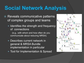 Social Network Analysis
   Reveals communicative patterns
    of complex groups and teams
     Identifies the strength and frequency
      of connections
        (e.g., with whom and how often do you
      communicate about reducing MRSA)

     Describes current network in
      general & MRSA Bundle
      implementation in particular
     Tool for Implementation & Spread
 