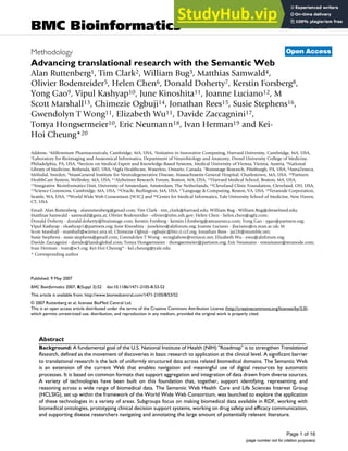 BioMed Central
Page 1 of 16
(page number not for citation purposes)
BMC Bioinformatics
Open Access
Methodology
Advancing translational research with the Semantic Web
Alan Ruttenberg1, Tim Clark2, William Bug3, Matthias Samwald4,
Olivier Bodenreider5, Helen Chen6, Donald Doherty7, Kerstin Forsberg8,
Yong Gao9, Vipul Kashyap10, June Kinoshita11, Joanne Luciano12, M
Scott Marshall13, Chimezie Ogbuji14, Jonathan Rees15, Susie Stephens16,
Gwendolyn T Wong11, Elizabeth Wu11, Davide Zaccagnini17,
Tonya Hongsermeier10, Eric Neumann18, Ivan Herman19 and Kei-
Hoi Cheung*20
Address: 1Millennium Pharmaceuticals, Cambridge, MA, USA, 2Initiative in Innovative Computing, Harvard University, Cambridge, MA, USA,
3Laboratory for Bioimaging and Anatomical Informatics, Department of Neurobiology and Anatomy, Drexel University College of Medicine,
Philadelphia, PA, USA, 4Section on Medical Expert and Knowledge-Based Systems, Medical University of Vienna, Vienna, Austria, 5National
Library of Medicine, Bethesda, MD, USA, 6Agfa Healthcare, Waterloo, Ontario, Canada, 7Brainstage Research, Pittsburgh, PA, USA, 8AstraZeneca,
Mölndal, Sweden, 9MassGeneral Institute for Neurodegenerative Disease, Massachusetts General Hospital, Charlestown, MA, USA, 10Partners
HealthCare System, Wellesley, MA, USA, 11Alzheimer Research Forum, Boston, MA, USA, 12Harvard Medical School, Boston, MA, USA,
13Integrative Bioinformatics Unit, University of Amsterdam, Amsterdam, The Netherlands, 14Cleveland Clinic Foundation, Cleveland, OH, USA,
15Science Commons, Cambridge, MA, USA, 16Oracle, Burlington, MA, USA, 17Language & Computing, Reston, VA, USA, 18Teranode Corporation,
Seattle, WA, USA, 19World Wide Web Consortium (W3C) and 20Center for Medical Informatics, Yale University School of Medicine, New Haven,
CT, USA
Email: Alan Ruttenberg - alanruttenberg@gmail.com; Tim Clark - tim_clark@harvard.edu; William Bug - William.Bug@drexelmed.edu;
Matthias Samwald - samwald@gmx.at; Olivier Bodenreider - olivier@nlm.nih.gov; Helen Chen - helen.chen@agfa.com;
Donald Doherty - donald.doherty@brainstage.com; Kerstin Forsberg - kerstin.l.forsberg@astrazeneca.com; Yong Gao - ygao@partners.org;
Vipul Kashyap - vkashyap1@partners.org; June Kinoshita - junekino@alzforum.org; Joanne Luciano - jluciano@cs.man.ac.uk; M
Scott Marshall - marshall@science.uva.nl; Chimezie Ogbuji - ogbujic@bio.ri.ccf.org; Jonathan Rees - jar28@mumble.net;
Susie Stephens - susie.stephens@gmail.com; Gwendolyn T Wong - wonglabow@verizon.net; Elizabeth Wu - ewu@alzforum.org;
Davide Zaccagnini - davide@landcglobal.com; Tonya Hongsermeier - thongsermeier@partners.org; Eric Neumann - eneumann@teranode.com;
Ivan Herman - ivan@w3.org; Kei-Hoi Cheung* - kei.cheung@yale.edu
* Corresponding author
Abstract
Background: A fundamental goal of the U.S. National Institute of Health (NIH) "Roadmap" is to strengthen Translational
Research, defined as the movement of discoveries in basic research to application at the clinical level. A significant barrier
to translational research is the lack of uniformly structured data across related biomedical domains. The Semantic Web
is an extension of the current Web that enables navigation and meaningful use of digital resources by automatic
processes. It is based on common formats that support aggregation and integration of data drawn from diverse sources.
A variety of technologies have been built on this foundation that, together, support identifying, representing, and
reasoning across a wide range of biomedical data. The Semantic Web Health Care and Life Sciences Interest Group
(HCLSIG), set up within the framework of the World Wide Web Consortium, was launched to explore the application
of these technologies in a variety of areas. Subgroups focus on making biomedical data available in RDF, working with
biomedical ontologies, prototyping clinical decision support systems, working on drug safety and efficacy communication,
and supporting disease researchers navigating and annotating the large amount of potentially relevant literature.
Published: 9 May 2007
BMC Bioinformatics 2007, 8(Suppl 3):S2 doi:10.1186/1471-2105-8-S3-S2
<supplement> <title> <p>Semantic E-Science in Biomedicine</p> </title> <editor>Yimin Wang, Zhaohui Wu, Huajun Chen</editor> <note>Research</note> </supplement>
This article is available from: http://www.biomedcentral.com/1471-2105/8/S3/S2
© 2007 Ruttenberg et al; licensee BioMed Central Ltd.
This is an open access article distributed under the terms of the Creative Commons Attribution License (http://creativecommons.org/licenses/by/2.0),
which permits unrestricted use, distribution, and reproduction in any medium, provided the original work is properly cited.
 