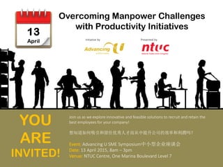 Overcoming Manpower Challenges
with Productivity Initiatives
Presented by
Join us as we explore innovative and feasible solutions to recruit and retain the
best employees for your company!
想知道如何吸引和留住优秀人才而从中提升公司的效率和利潤吗？
Event: Advancing U SME Symposium中小型企业座谈会
Date: 13 April 2015, 8am – 3pm
Venue: NTUC Centre, One Marina Boulevard Level 7
YOU
ARE
INVITED!
Initiative by
 