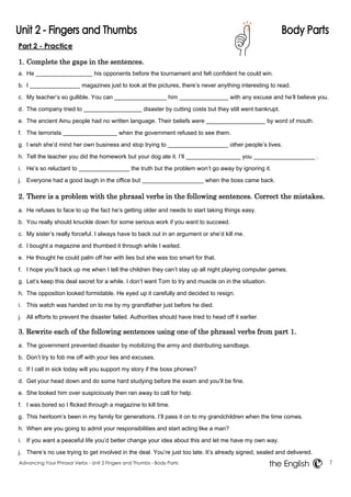 Part 2 - Practice 
1. Complete the gaps in the sentences. 
a. He his opponents before the tournament and felt confident he could win. 
b. I magazines just to look at the pictures, there’s never anything interesting to read. 
c. My teacher’s so gullible. You can him with any excuse and he’ll believe you. 
d. The company tried to disaster by cutting costs but they still went bankrupt. 
e. The ancient Ainu people had no written language. Their beliefs were by word of mouth. 
f. The terrorists when the government refused to see them. 
g. I wish she’d mind her own business and stop trying to other people’s lives. 
h. Tell the teacher you did the homework but your dog ate it. I’ll you . 
i. He’s so reluctant to the truth but the problem won’t go away by ignoring it. 
j. Everyone had a good laugh in the office but when the boss came back. 
2. There is a problem with the phrasal verbs in the following sentences. Correct the mistakes. 
a. He refuses to face to up the fact he’s getting older and needs to start taking things easy. 
b. You really should knuckle down for some serious work if you want to succeed. 
c. My sister’s really forceful. I always have to back out in an argument or she’d kill me. 
d. I bought a magazine and thumbed it through while I waited. 
e. He thought he could palm off her with lies but she was too smart for that. 
f. I hope you’ll back up me when I tell the children they can’t stay up all night playing computer games. 
g. Let’s keep this deal secret for a while. I don’t want Tom to try and muscle on in the situation. 
h. The opposition looked formidable. He eyed up it carefully and decided to resign. 
i. This watch was handed on to me by my grandfather just before he died. 
j. All efforts to prevent the disaster failed. Authorities should have tried to head off it earlier. 
3. Rewrite each of the following sentences using one of the phrasal verbs from part 1. 
a. The government prevented disaster by mobilizing the army and distributing sandbags. 
b. Don’t try to fob me off with your lies and excuses. 
c. If I call in sick today will you support my story if the boss phones? 
d. Get your head down and do some hard studying before the exam and you’ll be fine. 
e. She looked him over suspiciously then ran away to call for help. 
f. I was bored so I flicked through a magazine to kill time. 
g. This heirloom’s been in my family for generations. I’ll pass it on to my grandchildren when the time comes. 
h. When are you going to admit your responsibilities and start acting like a man? 
i. If you want a peaceful life you’d better change your idea about this and let me have my own way. 
j. There’s no use trying to get involved in the deal. You’re just too late. It’s already signed, sealed and delivered. 
Advancing Your Phrasal Verbs - Unit 2 Fingers and Thumbs - Body Parts 7 
the English 
 