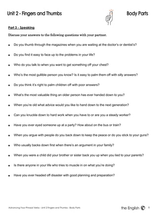 Part 3 - Speaking 
Discuss your answers to the following questions with your partner. 
● Do you thumb through the magazines when you are waiting at the doctor’s or dentist’s? 
● Do you find it easy to face up to the problems in your life? 
● Who do you talk to when you want to get something off your chest? 
● Who’s the most gullible person you know? Is it easy to palm them off with silly answers? 
● Do you think it’s right to palm children off with poor answers? 
● What’s the most valuable thing an older person has ever handed down to you? 
● When you’re old what advice would you like to hand down to the next generation? 
● Can you knuckle down to hard work when you have to or are you a steady worker? 
● Have you ever eyed someone up at a party? How about on the bus or train? 
● When you argue with people do you back down to keep the peace or do you stick to your guns? 
● Who usually backs down first when there’s an argument in your family? 
● When you were a child did your brother or sister back you up when you lied to your parents? 
● Is there anyone in your life who tries to muscle in on what you’re doing? 
● Have you ever headed off disaster with good planning and preparation? 
Advancing Your Phrasal Verbs - Unit 2 Fingers and Thumbs - Body Parts 8 
the English 
 