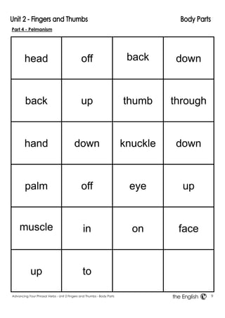 Part 4 - Pelmanism 
Advancing Your Phrasal Verbs - Unit 2 Fingers and Thumbs - Body Parts 9 
the English 
head 
off 
back 
down 
back 
up 
thumb 
through 
hand 
down 
knuckle 
down 
palm 
off 
eye 
up 
muscle 
in 
on 
face 
up 
to 
 