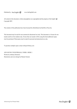 the English 
Advancing Your Phrasal Verbs 
the English 
Published by www.theEnglishE.com 
All content in this document, written and graphical, are copyrighted and the property of the English 
Copyright 2007. 
The contents of this publication have been licensed for eDistribution by Red River Press Inc. 
This document may be used for non-commercial educational use only. This document is a license for one 
teacher and his or her students only. If more than one teacher will be using this book additional copies 
must be purchased. Photocopies may be made for personal and educational use only. 
To purchase multiple copies contact info@esl-library.com 
ADVANCING YOUR PHRASAL VERBS - BOOK 1 
Written by Anthony Hemmens 
Illustrations and cover design by Miyako Nomoto 
 