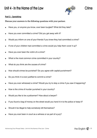 Part 3 - Speaking 
Discuss your answers to the following questions with your partner. 
● Have you, or anyone you know, ever been burgled? What did they take? 
● Have you ever committed a crime? Did you get away with it? 
● Would you inform on one of your friends if you knew they had committed a crime? 
● If one of your children had committed a crime would you help them cover it up? 
● Have you ever been the victim of a crime? 
● What is the most common crime committed in your country? 
● What do you think are the causes of crime? 
● How should crimes be punished? Do you agree with capital punishment? 
● Do you think it is ever justified to commit a crime? 
● Have you ever witnessed a crime? Would you try to stop a crime if you saw it happening? 
● How is the crime of murder punished in your country? 
● Would you like to be a policeman? How about a lawyer? 
● If you found a bag of money on the street would you hand it in to the police or keep it? 
● Should it be illegal to help somebody kill themselves? 
● Have you ever been in court as a witness or as part of a jury? 
Advancing Your Phrasal Verbs - Unit 4 In the Name of the Law - Crime 18 
the English 
 