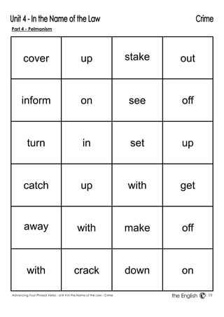 Part 4 - Pelmanism 
Advancing Your Phrasal Verbs - Unit 4 In the Name of the Law - Crime 19 
the English 
cover 
up 
stake 
out 
inform 
on 
see 
off 
turn 
in 
set 
up 
catch 
up 
with 
get 
away 
with 
make 
off 
with 
crack 
down 
on 
 