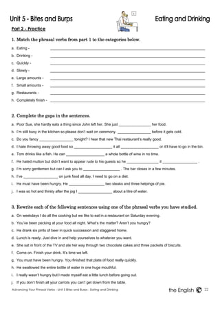 Part 2 - Practice 
1. Match the phrasal verbs from part 1 to the categories below. 
a. Eating - 
b. Drinking - 
c. Quickly - 
d. Slowly - 
e. Large amounts - 
f. Small amounts - 
g. Restaurants - 
h. Completely finish - 
2. Complete the gaps in the sentences. 
a. Poor Sue, she hardly eats a thing since John left her. She just her food. 
b. I’m still busy in the kitchen so please don’t wait on ceremony. before it gets cold. 
c. Do you fancy tonight? I hear that new Thai restaurant’s really good. 
d. I hate throwing away good food so it all or it’ll have to go in the bin. 
e. Tom drinks like a fish. He can a whole bottle of wine in no time. 
f. He hated mutton but didn’t want to appear rude to his guests so he it . 
g. I’m sorry gentlemen but can I ask you to . The bar closes in a few minutes. 
h. I’ve on junk food all day. I need to go on a diet. 
i. He must have been hungry. He two steaks and three helpings of pie. 
j. I was so hot and thirsty after the jog I about a litre of water. 
3. Rewrite each of the following sentences using one of the phrasal verbs you have studied. 
a. On weekdays I do all the cooking but we like to eat in a restaurant on Saturday evening. 
b. You’ve been pecking at your food all night. What’s the matter? Aren’t you hungry? 
c. He drank six pints of beer in quick succession and staggered home. 
d. Lunch is ready. Just dive in and help yourselves to whatever you want. 
e. She sat in front of the TV and ate her way through two chocolate cakes and three packets of biscuits. 
f. Come on. Finish your drink. It’s time we left. 
g. You must have been hungry. You finished that plate of food really quickly. 
h. He swallowed the entire bottle of water in one huge mouthful. 
i. I really wasn’t hungry but I made myself eat a little lunch before going out. 
j. If you don’t finish all your carrots you can’t get down from the table. 
Advancing Your Phrasal Verbs - Unit 5 Bites and Burps - Eating and Drinking 22 
the English 
 