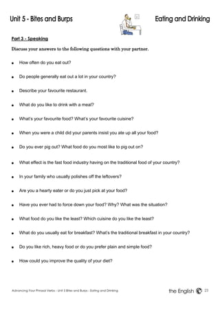 Part 3 - Speaking 
Discuss your answers to the following questions with your partner. 
● How often do you eat out? 
● Do people generally eat out a lot in your country? 
● Describe your favourite restaurant. 
● What do you like to drink with a meal? 
● What’s your favourite food? What’s your favourite cuisine? 
● When you were a child did your parents insist you ate up all your food? 
● Do you ever pig out? What food do you most like to pig out on? 
● What effect is the fast food industry having on the traditional food of your country? 
● In your family who usually polishes off the leftovers? 
● Are you a hearty eater or do you just pick at your food? 
● Have you ever had to force down your food? Why? What was the situation? 
● What food do you like the least? Which cuisine do you like the least? 
● What do you usually eat for breakfast? What’s the traditional breakfast in your country? 
● Do you like rich, heavy food or do you prefer plain and simple food? 
● How could you improve the quality of your diet? 
Advancing Your Phrasal Verbs - Unit 5 Bites and Burps - Eating and Drinking 23 
the English 
 