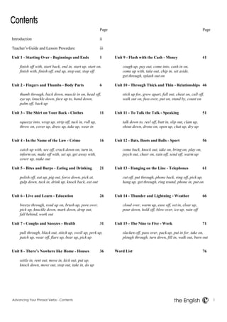 Advancing Your Phrasal Verbs - Contents i 
the English 
Page 
Introduction ii 
Teacher’s Guide and Lesson Procedure iii 
Unit 1 - Starting Over - Beginnings and Ends 1 
finish off with, start back, end in, start up, start on, 
finish with, finish off, end up, stop out, stop off 
Unit 2 - Fingers and Thumbs - Body Parts 6 
thumb through, back down, muscle in on, head off, 
eye up, knuckle down, face up to, hand down, 
palm off, back up 
Unit 3 - The Shirt on Your Back - Clothes 11 
squeeze into, wrap up, strip off, tuck in, roll up, 
throw on, cover up, dress up, take up, wear in 
Unit 4 - In the Name of the Law - Crime 16 
catch up with, see off, crack down on, turn in, 
inform on, make off with, set up, get away with, 
cover up, stake out 
Unit 5 - Bites and Burps - Eating and Drinking 21 
polish off, eat up, pig out, force down, pick at, 
gulp down, tuck in, drink up, knock back, eat out 
Unit 6 - Live and Learn - Education 26 
breeze through, read up on, brush up, pore over, 
pick up, knuckle down, mark down, drop out, 
fall behind, work out 
Unit 7 - Coughs and Sneezes - Health 31 
pull through, black out, stitch up, swell up, perk up, 
patch up, wear off, flare up, bear up, pick up 
Unit 8 - There’s Nowhere like Home - Houses 36 
settle in, rent out, move in, kick out, put up, 
knock down, move out, stop out, take in, do up 
Page 
Unit 9 - Flash with the Cash - Money 41 
cough up, pay out, come into, cash in on, 
come up with, take out, chip in, set aside, 
get through, splash out on 
Unit 10 - Through Thick and Thin - Relationships 46 
stick up for, grow apart, fall out, cheat on, call off, 
walk out on, fuss over, put on, stand by, count on 
Unit 11 - To Talk the Talk - Speaking 51 
talk down to, reel off, butt in, slip out, clam up, 
shout down, drone on, open up, chat up, dry up 
Unit 12 - Bats, Boots and Balls - Sport 56 
come back, knock out, take on, bring on, play on, 
psych out, cheer on, rain off, send off, warm up 
Unit 13 - Hanging on the Line - Telephones 61 
cut off, put through, phone back, ring off, pick up, 
hang up, get through, ring round, phone in, put on 
Unit 14 - Thunder and Lightning - Weather 66 
cloud over, warm up, ease off, set in, clear up, 
pour down, hold off, blow over, ice up, rain off 
Unit 15 - The Nine to Five - Work 71 
slacken off, pass over, pack up, put in for, take on, 
plough through, turn down, fill in, walk out, burn out 
Word List 76 
 