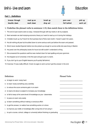 Part 1 - Definitions 
breeze through read up on brush up pore over pick up 
knuckle down mark down drop out fall behind work out 
1. Underline the phrasal verbs in sentences 1-10, then match them to the definitions below. 
1. The end of year exams were so easy. I breezed through with top marks in all my subjects. 
2. Next semester we start studying economic theory so I want to read up on it during the holidays. 
3. I’d better brush up my French for the business trip to Paris next month. I haven’t used it for years. 
4. He did nothing all year but knuckled down to some serious work just before the exam and passed. 
5. She’d never studied Spanish before but she picked up enough to survive while she was living in Madrid. 
6. He pored over the philosophy books for hours but still couldn’t understand a thing. 
7. She answered the questions well but was marked down for bad spelling and poor grammar. 
8. He dropped out of university in the first year and got a job in a bank. 
9. If you don’t go to your English lessons you’ll quickly fall behind. 
10. Exercise 15 was really difficult. It took me ages to work out but I got the answer in the end. 
Definitions Phrasal Verbs 
a. to begin to work / study hard 
b. to read / study something very carefully 
c. to reduce the score someone gets in an exam 
d. to read a lot about a subject to increase your knowledge 
e. to fail to keep at the same level of knowledge as your classmates 
f. to pass an exam very easily 
g. to learn something without making a conscious effort 
h. to get the answer, to realize how something works or is done 
i. to improve your skills or knowledge after a long time of not using it 
j. to quit a course, school, college or university before finishing or graduating 
Advancing Your Phrasal Verbs - Unit 6 Live and Learn - Education 26 
the English 
 