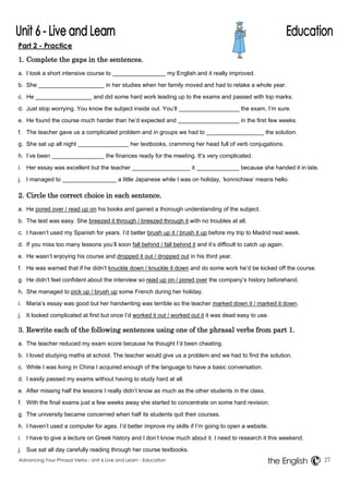 Part 2 - Practice 
1. Complete the gaps in the sentences. 
a. I took a short intensive course to my English and it really improved. 
b. She in her studies when her family moved and had to retake a whole year. 
c. He and did some hard work leading up to the exams and passed with top marks. 
d. Just stop worrying. You know the subject inside out. You’ll the exam, I’m sure. 
e. He found the course much harder than he’d expected and in the first few weeks. 
f. The teacher gave us a complicated problem and in groups we had to the solution. 
g. She sat up all night her textbooks, cramming her head full of verb conjugations. 
h. I’ve been the finances ready for the meeting. It’s very complicated. 
i. Her essay was excellent but the teacher it because she handed it in late. 
j. I managed to a little Japanese while I was on holiday, ‘konnichiwa’ means hello. 
2. Circle the correct choice in each sentence. 
a. He pored over / read up on his books and gained a thorough understanding of the subject. 
b. The test was easy. She breezed it through / breezed through it with no troubles at all. 
c. I haven’t used my Spanish for years. I’d better brush up it / brush it up before my trip to Madrid next week. 
d. If you miss too many lessons you’ll soon fall behind / fall behind it and it’s difficult to catch up again. 
e. He wasn’t enjoying his course and dropped it out / dropped out in his third year. 
f. He was warned that if he didn’t knuckle down / knuckle it down and do some work he’d be kicked off the course. 
g. He didn’t feel confident about the interview so read up on / pored over the company’s history beforehand. 
h. She managed to pick up / brush up some French during her holiday. 
i. Maria’s essay was good but her handwriting was terrible so the teacher marked down it / marked it down. 
j. It looked complicated at first but once I’d worked it out / worked out it it was dead easy to use. 
3. Rewrite each of the following sentences using one of the phrasal verbs from part 1. 
a. The teacher reduced my exam score because he thought I’d been cheating. 
b. I loved studying maths at school. The teacher would give us a problem and we had to find the solution. 
c. While I was living in China I acquired enough of the language to have a basic conversation. 
d. I easily passed my exams without having to study hard at all. 
e. After missing half the lessons I really didn’t know as much as the other students in the class. 
f. With the final exams just a few weeks away she started to concentrate on some hard revision. 
g. The university became concerned when half its students quit their courses. 
h. I haven’t used a computer for ages. I’d better improve my skills if I’m going to open a website. 
i. I have to give a lecture on Greek history and I don’t know much about it. I need to research it this weekend. 
j. Sue sat all day carefully reading through her course textbooks. 
Advancing Your Phrasal Verbs - Unit 6 Live and Learn - Education 27 
the English 
 