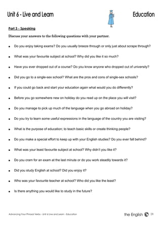 Part 3 - Speaking 
Discuss your answers to the following questions with your partner. 
● Do you enjoy taking exams? Do you usually breeze through or only just about scrape through? 
● What was your favourite subject at school? Why did you like it so much? 
● Have you ever dropped out of a course? Do you know anyone who dropped out of university? 
● Did you go to a single-sex school? What are the pros and cons of single-sex schools? 
● If you could go back and start your education again what would you do differently? 
● Before you go somewhere new on holiday do you read up on the place you will visit? 
● Do you manage to pick up much of the language when you go abroad on holiday? 
● Do you try to learn some useful expressions in the language of the country you are visiting? 
● What is the purpose of education; to teach basic skills or create thinking people? 
● Do you make a special effort to keep up with your English studies? Do you ever fall behind? 
● What was your least favourite subject at school? Why didn’t you like it? 
● Do you cram for an exam at the last minute or do you work steadily towards it? 
● Did you study English at school? Did you enjoy it? 
● Who was your favourite teacher at school? Who did you like the least? 
● Is there anything you would like to study in the future? 
Advancing Your Phrasal Verbs - Unit 6 Live and Learn - Education 28 
the English 
 