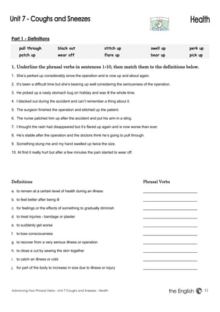 Part 1 - Definitions 
pull through black out stitch up swell up perk up 
patch up wear off flare up bear up pick up 
1. Underline the phrasal verbs in sentences 1-10, then match them to the definitions below. 
1. She’s perked up considerably since the operation and is now up and about again. 
2. It’s been a difficult time but she’s bearing up well considering the seriousness of the operation. 
3. He picked up a nasty stomach bug on holiday and was ill the whole time. 
4. I blacked out during the accident and can’t remember a thing about it. 
5. The surgeon finished the operation and stitched up the patient. 
6. The nurse patched him up after the accident and put his arm in a sling. 
7. I thought the rash had disappeared but it’s flared up again and is now worse than ever. 
8. He’s stable after the operation and the doctors think he’s going to pull through. 
9. Something stung me and my hand swelled up twice the size. 
10. At first it really hurt but after a few minutes the pain started to wear off. 
Definitions Phrasal Verbs 
a. to remain at a certain level of health during an illness 
b. to feel better after being ill 
c. for feelings or the effects of something to gradually diminish 
d. to treat injuries - bandage or plaster 
e. to suddenly get worse 
f. to lose consciousness 
g. to recover from a very serious illness or operation 
h. to close a cut by sewing the skin together 
i. to catch an illness or cold 
j. for part of the body to increase in size due to illness or injury 
Advancing Your Phrasal Verbs - Unit 7 Coughs and Sneezes - Health 31 
the English 
 