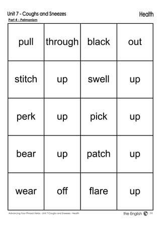 Part 4 - Pelmanism 
pull 
through 
black 
out 
stitch 
up 
swell 
up 
perk 
up 
pick 
up 
bear 
up 
patch 
up 
wear 
off 
flare 
up 
Advancing Your Phrasal Verbs - Unit 7 Coughs and Sneezes - Health 34 
the English 
 