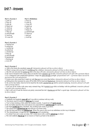 Part 1, Exercise 1 Part 1, Definitions 
1. perk up a. bear up 
2. bear up b. perk up 
3. pick up c. wear off 
4. black out d. patch up 
5. stitch up e. flare up 
6. patch up f. black out 
7. flare up g. pull through 
8. pull through h. stitch up 
9. swell up i. pick up 
10. wear off j. swell up 
Part 2, Exercise 1 
a. blacked out 
b. picked up 
c. swelled up 
d. perked up 
e. stitched up 
f. flare up 
g. pull through 
h. patched up 
i. bearing up 
j. wore off 
Part 2, Exercise 2 
a. After a few hours the anesthetic wore off. (intransitive phrasal verb has no direct object) 
b. What’s wrong with your leg? It’s swollen up like a balloon. (intransitive phrasal verb has no direct object) 
c. She felt sick and achy but perked up after a few days off work. (intransitive phrasal verb has no direct object) 
d. He went to hospital with a nasty, deep cut and the nurse stitched it up for him. (transitive phrasal verb split with a pronoun object) 
e. It’s a dangerous and complicated operation. I hope she pulls through it alright. (prepositional verb – a pronoun object can not be 
put between the verb and particle) 
f. I tried a new skin cream but it made my rash flare up even worse than before. (intransitive phrasal verb has no direct object) 
g. Riding down the mountain he came off his bike, hit his head and blacked out. (intransitive phrasal verb has no direct object) 
h. He cut his face badly when he hit his head but the medic patched him up and he carried on playing. (transitive phrasal verb split 
with a pronoun object) 
i. Tom was ill for weeks with some nasty stomach bug. He’d picked it up while on holiday with his girlfriend. (transitive phrasal 
verb split with a pronoun object) 
j. She’s still very ill and the doctors are pretty concerned but she’s bearing up and that’s a good sign. (intransitive phrasal verb has 
no direct object) 
Part 2, Exercise 3 
a. Gradually my headache wore off and I was able to continue with my work. 
b. The doctor used 28 stitches to stitch up the wound. 
c. You’ve been looking a little under the weather recently. A good rest will perk you up. 
d. He was badly injured in the crash and no-one expected him to pull through the operation. 
e. His hand swelled up like a baseball. The swelling took weeks to go down. 
f. The school nurse patched me up and told me to go home early. 
g. She felt faint and dizzy and blacked out. When she came to she was in an ambulance on her way to hospital. 
h. The chemotherapy is tough but she’s bearing up well considering. 
i. I’m afraid Tom can’t come out today. He’s come down with a cold he picked up at school. 
j. The rash suddenly flared up for no reason so I had to go back to the doctor’s. 
Advancing Your Phrasal Verbs - Unit 7 Coughs and Sneezes - Health 35 
the English 
 