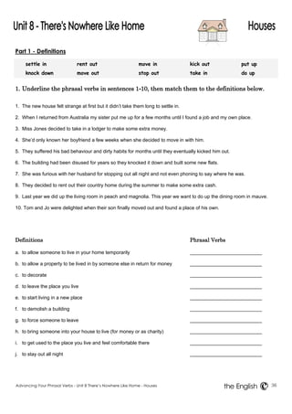 Part 1 - Definitions 
settle in rent out move in kick out put up 
knock down move out stop out take in do up 
1. Underline the phrasal verbs in sentences 1-10, then match them to the definitions below. 
1. The new house felt strange at first but it didn’t take them long to settle in. 
2. When I returned from Australia my sister put me up for a few months until I found a job and my own place. 
3. Miss Jones decided to take in a lodger to make some extra money. 
4. She’d only known her boyfriend a few weeks when she decided to move in with him. 
5. They suffered his bad behaviour and dirty habits for months until they eventually kicked him out. 
6. The building had been disused for years so they knocked it down and built some new flats. 
7. She was furious with her husband for stopping out all night and not even phoning to say where he was. 
8. They decided to rent out their country home during the summer to make some extra cash. 
9. Last year we did up the living room in peach and magnolia. This year we want to do up the dining room in mauve. 
10. Tom and Jo were delighted when their son finally moved out and found a place of his own. 
Definitions Phrasal Verbs 
a. to allow someone to live in your home temporarily 
b. to allow a property to be lived in by someone else in return for money 
c. to decorate 
d. to leave the place you live 
e. to start living in a new place 
f. to demolish a building 
g. to force someone to leave 
h. to bring someone into your house to live (for money or as charity) 
i. to get used to the place you live and feel comfortable there 
j. to stay out all night 
Advancing Your Phrasal Verbs - Unit 8 There’s Nowhere Like Home - Houses 36 
the English 
 