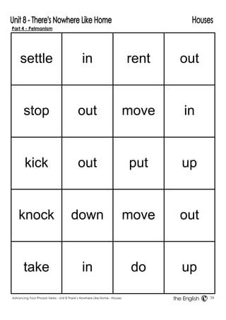 Part 4 - Pelmanism 
settle 
in 
rent 
out 
stop 
out 
move 
in 
kick 
out 
put 
up 
knock 
down 
move 
out 
take 
in 
do 
up 
Advancing Your Phrasal Verbs - Unit 8 There’s Nowhere Like Home - Houses 39 
the English 
 