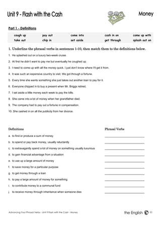 Part 1 - Definitions 
cough up pay out come into cash in on come up with 
take out chip in set aside get through splash out on 
1. Underline the phrasal verbs in sentences 1-10, then match them to the definitions below. 
1. He splashed out on a luxury two-week cruise. 
2. At first he didn’t want to pay me but eventually he coughed up. 
3. I need to come up with all the money quick. I just don’t know where I’ll get it from. 
4. It was such an expensive country to visit. We got through a fortune. 
5. Every time she wants something she just takes out another loan to pay for it. 
6. Everyone chipped in to buy a present when Mr. Briggs retired. 
7. I set aside a little money each week to pay the bills. 
8. She came into a lot of money when her grandfather died. 
9. The company had to pay out a fortune in compensation. 
10. She cashed in on all the publicity from her divorce. 
Definitions Phrasal Verbs 
a. to find or produce a sum of money 
b. to spend or pay back money, usually reluctantly 
c. to extravagantly spend a lot of money on something usually luxurious 
d. to gain financial advantage from a situation 
e. to use up a large amount of money 
f. to save money for a particular purpose 
g. to get money through a loan 
h. to pay a large amount of money for something 
i. to contribute money to a communal fund 
j. to receive money through inheritance when someone dies 
Advancing Your Phrasal Verbs - Unit 9 Flash with the Cash - Money 41 
the English 
 