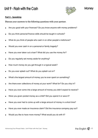 Part 3 - Speaking 
Discuss your answers to the following questions with your partner. 
● Are you good with your finances? Do you know anyone with money problems? 
● Do you think personal finance skills should be taught in schools? 
● What do you think of people who cash in on other people’s misfortune? 
● Would you ever cash in on a personal or family tragedy? 
● Have you ever taken out a loan? What did you use the money for? 
● Do you regularly set money aside for anything? 
● How much money do you get through in a typical week? 
● Do you ever splash out? What do you splash out on? 
● What’s the largest amount of money you’ve ever spent on something? 
● Are there ever collections of money at your work? What for? Do you chip in? 
● Have you ever come into a large amount of money you didn’t expect to receive? 
● Were you given pocket money as a child? Did you spend it or save it? 
● Have you ever had to come up with a large amount of money in a short time? 
● Have you ever made an insurance claim? Did the insurance company pay out? 
● Would you like to have more money? What would you do with it? 
Advancing Your Phrasal Verbs - Unit 9 Flash with the Cash - Money 43 
the English 
 