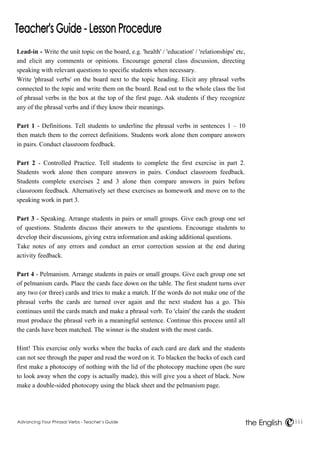 Advancing Your Phrasal Verbs - Teacher’s Guide iii 
the English 
Lead-in - Write the unit topic on the board, e.g. 'health' / 'education' / 'relationships' etc, 
and elicit any comments or opinions. Encourage general class discussion, directing 
speaking with relevant questions to specific students when necessary. 
Write 'phrasal verbs' on the board next to the topic heading. Elicit any phrasal verbs 
connected to the topic and write them on the board. Read out to the whole class the list 
of phrasal verbs in the box at the top of the first page. Ask students if they recognize 
any of the phrasal verbs and if they know their meanings. 
Part 1 - Definitions. Tell students to underline the phrasal verbs in sentences 1 – 10 
then match them to the correct definitions. Students work alone then compare answers 
in pairs. Conduct classroom feedback. 
Part 2 - Controlled Practice. Tell students to complete the first exercise in part 2. 
Students work alone then compare answers in pairs. Conduct classroom feedback. 
Students complete exercises 2 and 3 alone then compare answers in pairs before 
classroom feedback. Alternatively set these exercises as homework and move on to the 
speaking work in part 3. 
Part 3 - Speaking. Arrange students in pairs or small groups. Give each group one set 
of questions. Students discuss their answers to the questions. Encourage students to 
develop their discussions, giving extra information and asking additional questions. 
Take notes of any errors and conduct an error correction session at the end during 
activity feedback. 
Part 4 - Pelmanism. Arrange students in pairs or small groups. Give each group one set 
of pelmanism cards. Place the cards face down on the table. The first student turns over 
any two (or three) cards and tries to make a match. If the words do not make one of the 
phrasal verbs the cards are turned over again and the next student has a go. This 
continues until the cards match and make a phrasal verb. To 'claim' the cards the student 
must produce the phrasal verb in a meaningful sentence. Continue this process until all 
the cards have been matched. The winner is the student with the most cards. 
Hint! This exercise only works when the backs of each card are dark and the students 
can not see through the paper and read the word on it. To blacken the backs of each card 
first make a photocopy of nothing with the lid of the photocopy machine open (be sure 
to look away when the copy is actually made), this will give you a sheet of black. Now 
make a double-sided photocopy using the black sheet and the pelmanism page. 
 