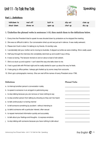 Part 1 - Definitions 
talk down to reel off butt in slip out clam up 
shout down drone on open up chat up dry up 
1. Underline the phrasal verbs in sentences 1-10, then match them to the definitions below. 
1. Every time the President tried to speak he was shouted down by protestors so he stopped the meeting. 
2. She was so difficult to talk to. Our conversation dried up and we just sat in silence. It was really awkward. 
3. Please don’t butt in when I’m talking to my friends. It’s terribly rude. 
4. I accidentally told your mother we’re moving to Australia. It slipped out while we were chatting. She’s really upset. 
5. Half way through the interview she completely clammed up and couldn’t say a thing. 
6. It was so boring. The lecturer droned on and on about a load of old rubbish. 
7. She’s so stuck up and superior. I can’t stand the way she talks down to me. 
8. I had a good talk with Phil last night and he really started to open up about the way he feels. 
9. I hate going to office parties. I always get chatted up by some creep from accounts. 
10. She’s got a photographic memory. She can reel off the names of every President since 1796. 
Definitions Phrasal Verbs 
a. to interrupt another person’s conversation rudely 
b. to speak to someone in an arrogant or patronizing way 
c. to stop talking because you are nervous or have nothing to say 
d. to stop another person from talking by shouting so they can’t be heard 
e. to talk continuously in a boring manner 
f. to tell someone something by accident - without intending to 
g. to talk to someone with a particular interest, often sexual 
h. to repeat memorized information quickly and accurately 
i. to talk about your feelings and thoughts - to express emotions 
j. to stop talking with someone because you have nothing to talk about 
Advancing Your Phrasal Verbs - Unit 11 To Talk the Talk - Speaking 51 
the English 
 