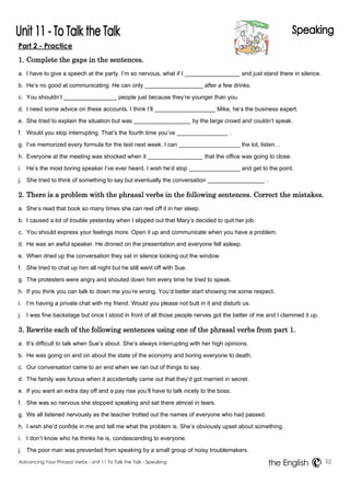 Part 2 - Practice 
1. Complete the gaps in the sentences. 
a. I have to give a speech at the party. I’m so nervous, what if I and just stand there in silence. 
b. He’s no good at communicating. He can only after a few drinks. 
c. You shouldn’t people just because they’re younger than you. 
d. I need some advice on these accounts. I think I’ll Mike, he’s the business expert. 
e. She tried to explain the situation but was by the large crowd and couldn’t speak. 
f. Would you stop interrupting. That’s the fourth time you’ve . 
g. I’ve memorized every formula for the test next week. I can the lot, listen… 
h. Everyone at the meeting was shocked when it that the office was going to close. 
i. He’s the most boring speaker I’ve ever heard. I wish he’d stop and get to the point. 
j. She tried to think of something to say but eventually the conversation . 
2. There is a problem with the phrasal verbs in the following sentences. Correct the mistakes. 
a. She’s read that book so many times she can reel off it in her sleep. 
b. I caused a lot of trouble yesterday when I slipped out that Mary’s decided to quit her job. 
c. You should express your feelings more. Open it up and communicate when you have a problem. 
d. He was an awful speaker. He droned on the presentation and everyone fell asleep. 
e. When dried up the conversation they sat in silence looking out the window. 
f. She tried to chat up him all night but he still went off with Sue. 
g. The protesters were angry and shouted down him every time he tried to speak. 
h. If you think you can talk to down me you’re wrong. You’d better start showing me some respect. 
i. I’m having a private chat with my friend. Would you please not butt in it and disturb us. 
j. I was fine backstage but once I stood in front of all those people nerves got the better of me and I clammed it up. 
3. Rewrite each of the following sentences using one of the phrasal verbs from part 1. 
a. It’s difficult to talk when Sue’s about. She’s always interrupting with her high opinions. 
b. He was going on and on about the state of the economy and boring everyone to death. 
c. Our conversation came to an end when we ran out of things to say. 
d. The family was furious when it accidentally came out that they’d got married in secret. 
e. If you want an extra day off and a pay rise you’ll have to talk nicely to the boss. 
f. She was so nervous she stopped speaking and sat there almost in tears. 
g. We all listened nervously as the teacher trotted out the names of everyone who had passed. 
h. I wish she’d confide in me and tell me what the problem is. She’s obviously upset about something. 
i. I don’t know who he thinks he is, condescending to everyone. 
j. The poor man was prevented from speaking by a small group of noisy troublemakers. 
Advancing Your Phrasal Verbs - Unit 11 To Talk the Talk - Speaking 52 
the English 
 