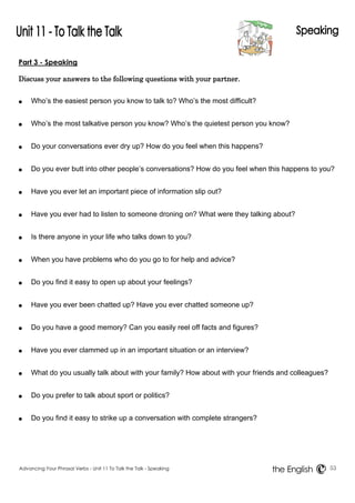 Part 3 - Speaking 
Discuss your answers to the following questions with your partner. 
● Who’s the easiest person you know to talk to? Who’s the most difficult? 
● Who’s the most talkative person you know? Who’s the quietest person you know? 
● Do your conversations ever dry up? How do you feel when this happens? 
● Do you ever butt into other people’s conversations? How do you feel when this happens to you? 
● Have you ever let an important piece of information slip out? 
● Have you ever had to listen to someone droning on? What were they talking about? 
● Is there anyone in your life who talks down to you? 
● When you have problems who do you go to for help and advice? 
● Do you find it easy to open up about your feelings? 
● Have you ever been chatted up? Have you ever chatted someone up? 
● Do you have a good memory? Can you easily reel off facts and figures? 
● Have you ever clammed up in an important situation or an interview? 
● What do you usually talk about with your family? How about with your friends and colleagues? 
● Do you prefer to talk about sport or politics? 
● Do you find it easy to strike up a conversation with complete strangers? 
Advancing Your Phrasal Verbs - Unit 11 To Talk the Talk - Speaking 53 
the English 
 