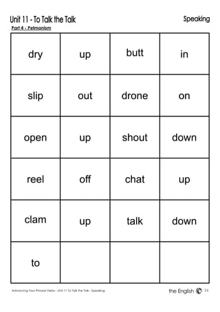 Part 4 - Pelmanism 
Advancing Your Phrasal Verbs - Unit 11 To Talk the Talk - Speaking 54 
the English 
dry 
up 
butt 
in 
slip 
out 
drone 
on 
open 
up 
shout 
down 
reel 
off 
chat 
up 
clam 
up 
talk 
down 
to 
 