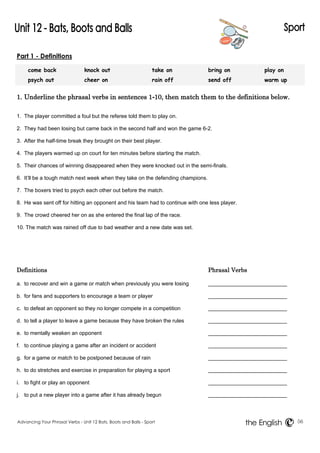 Part 1 - Definitions 
come back knock out take on bring on play on 
psych out cheer on rain off send off warm up 
1. Underline the phrasal verbs in sentences 1-10, then match them to the definitions below. 
1. The player committed a foul but the referee told them to play on. 
2. They had been losing but came back in the second half and won the game 6-2. 
3. After the half-time break they brought on their best player. 
4. The players warmed up on court for ten minutes before starting the match. 
5. Their chances of winning disappeared when they were knocked out in the semi-finals. 
6. It’ll be a tough match next week when they take on the defending champions. 
7. The boxers tried to psych each other out before the match. 
8. He was sent off for hitting an opponent and his team had to continue with one less player. 
9. The crowd cheered her on as she entered the final lap of the race. 
10. The match was rained off due to bad weather and a new date was set. 
Definitions Phrasal Verbs 
a. to recover and win a game or match when previously you were losing 
b. for fans and supporters to encourage a team or player 
c. to defeat an opponent so they no longer compete in a competition 
d. to tell a player to leave a game because they have broken the rules 
e. to mentally weaken an opponent 
f. to continue playing a game after an incident or accident 
g. for a game or match to be postponed because of rain 
h. to do stretches and exercise in preparation for playing a sport 
i. to fight or play an opponent 
j. to put a new player into a game after it has already begun 
Advancing Your Phrasal Verbs - Unit 12 Bats, Boots and Balls - Sport 56 
the English 
 