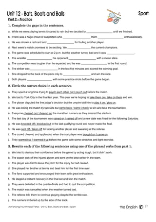 Part 2 - Practice 
1. Complete the gaps in the sentences. 
a. While we were playing tennis it started to rain but we decided to until we finished. 
b. There was a huge crowd of supporters who them enthusiastically. 
c. He was shown a red card and for fouling another player. 
d. Next week’s match promises to be exciting. We the current champions. 
e. The game was scheduled to start at 2 p.m. but the weather turned bad and it was . 
f. The wrestler his opponent with a mean stare. 
g. The competition was tougher than he expected and he was in the first round. 
h. The striker was in the last five minutes and scored the winning goal. 
i. She dropped to the back of the pack only to and win the race. 
j. Both players with some practice shots before the game began. 
2. Circle the correct choice in each sentence. 
a. They spent a long time trying to psych each other out / psych out before the match. 
b. We lost to York City in the final last year. This year we’re hoping to take them on / take on them and win. 
c. The player disputed the line judge’s decision but the umpire told him to play it on / play on. 
d. He was losing the match by two sets but came back / came it back to win and take the tournament. 
e. Everyone cheered on / cheered up the marathon runners as they entered the stadium. 
f. The last day of the tournament was rained on / rained off and a new date was fixed for the following Saturday. 
g. He was knocked off / knocked out in the last qualifying round and never made the final. 
h. He was sent off / taken off for kicking another player and swearing at the referee. 
i. The crowd cheered and applauded when the star player was brought on / came on. 
j. They warmed up / warmed it up before the game with some stretches and light exercise. 
3. Rewrite each of the following sentences using one of the phrasal verbs from part 1. 
a. We tried to destroy their confidence before the game by acting tough, but it didn’t work. 
b. The coach took off the injured player and sent on the best striker in the team. 
c. The player was told to leave the pitch for the injury he had caused. 
d. She played her brother at tennis and beat him for the first time ever. 
e. The fans supported and encouraged their team with great enthusiasm. 
f. He staged a brilliant recovery in the final set and won the match. 
g. They were defeated in the quarter-finals and had to quit the competition. 
h. The match was cancelled when the weather turned bad. 
i. The referee told them to continue playing despite the terrible rain. 
j. The runners limbered up by the side of the track. 
Advancing Your Phrasal Verbs - Unit 12 Bats, Boots and Balls - Sport 57 
the English 
 