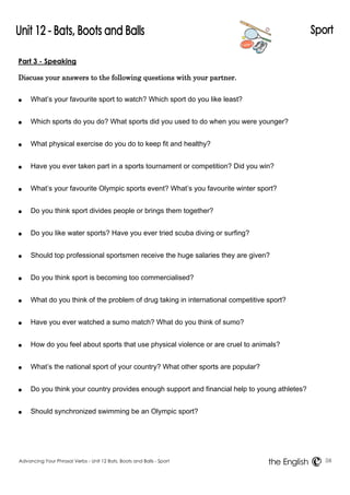 Part 3 - Speaking 
Discuss your answers to the following questions with your partner. 
● What’s your favourite sport to watch? Which sport do you like least? 
● Which sports do you do? What sports did you used to do when you were younger? 
● What physical exercise do you do to keep fit and healthy? 
● Have you ever taken part in a sports tournament or competition? Did you win? 
● What’s your favourite Olympic sports event? What’s you favourite winter sport? 
● Do you think sport divides people or brings them together? 
● Do you like water sports? Have you ever tried scuba diving or surfing? 
● Should top professional sportsmen receive the huge salaries they are given? 
● Do you think sport is becoming too commercialised? 
● What do you think of the problem of drug taking in international competitive sport? 
● Have you ever watched a sumo match? What do you think of sumo? 
● How do you feel about sports that use physical violence or are cruel to animals? 
● What’s the national sport of your country? What other sports are popular? 
● Do you think your country provides enough support and financial help to young athletes? 
● Should synchronized swimming be an Olympic sport? 
Advancing Your Phrasal Verbs - Unit 12 Bats, Boots and Balls - Sport 58 
the English 
 