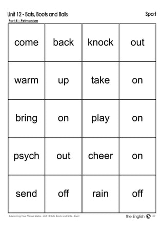 Part 4 - Pelmanism 
come 
back 
knock 
out 
warm 
up 
take 
on 
bring 
on 
play 
on 
psych 
out 
cheer 
on 
send 
off 
rain 
off 
Advancing Your Phrasal Verbs - Unit 12 Bats, Boots and Balls - Sport 59 
the English 
 