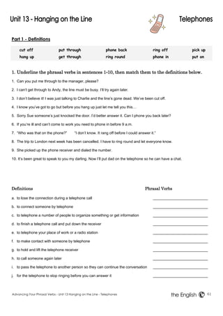 Part 1 - Definitions 
cut off put through phone back ring off pick up 
hang up get through ring round phone in put on 
1. Underline the phrasal verbs in sentences 1-10, then match them to the definitions below. 
1. Can you put me through to the manager, please? 
2. I can’t get through to Andy, the line must be busy. I’ll try again later. 
3. I don’t believe it! I was just talking to Charlie and the line’s gone dead. We’ve been cut off. 
4. I know you’ve got to go but before you hang up just let me tell you this… 
5. Sorry Sue someone’s just knocked the door. I’d better answer it. Can I phone you back later? 
6. If you’re ill and can’t come to work you need to phone in before 9 a.m. 
7. “Who was that on the phone?” “I don’t know. It rang off before I could answer it.” 
8. The trip to London next week has been cancelled. I have to ring round and let everyone know. 
9. She picked up the phone receiver and dialed the number. 
10. It’s been great to speak to you my darling. Now I’ll put dad on the telephone so he can have a chat. 
Definitions Phrasal Verbs 
a. to lose the connection during a telephone call 
b. to connect someone by telephone 
c. to telephone a number of people to organize something or get information 
d. to finish a telephone call and put down the receiver 
e. to telephone your place of work or a radio station 
f. to make contact with someone by telephone 
g. to hold and lift the telephone receiver 
h. to call someone again later 
i. to pass the telephone to another person so they can continue the conversation 
j. for the telephone to stop ringing before you can answer it 
Advancing Your Phrasal Verbs - Unit 13 Hanging on the Line - Telephones 61 
the English 
 