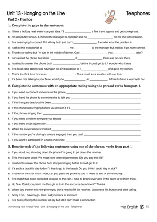 Part 2 - Practice 
1. Complete the gaps in the sentences. 
a. I think a holiday next week is a great idea. I’ll a few travel agents and get some prices. 
b. I’m absolutely furious. I phoned the manager to complain and he on me mid-conversation. 
c. I’ve been trying to contact Phil all day but I just can’t . I wonder what the problem is. 
d. I asked the receptionist to me to the manager but instead I got room service. 
e. Thanks for calling but I’m just in the middle of dinner. Can I you later? 
f. I answered the phone but when I it there was no-one there. 
g. I rushed to answer the phone but it before I could get to it. I wonder who it was. 
h. The local radio station was having an on-air discussion so I and gave my opinion. 
i. That’s the third time I’ve been . There must be a problem with our line. 
j. It’s been nice talking to you. Now, would you Jo . I’d like to have a word with her. 
2. Complete the sentences with an appropriate ending using the phrasal verbs from part 1. 
a. If you need to connect someone on the phone 
b. If you hand the phone to someone else to talk you 
c. If the line goes dead you’ve been 
d. If the phone stops ringing before you answer it it’s 
e. If the phone’s ringing then 
f. If you need to inform everyone you should 
g. If you need to call again later 
h. When the conversation’s finished 
i. If the number you’re dialing is always engaged then you can’t 
j. If you want to participate in a radio chat show 
3. Rewrite each of the following sentences using one of the phrasal verbs from part 1. 
a. If you don’t stop shouting down the phone I’m going to put down the receiver. 
b. This line’s gone dead. We must have been disconnected. Did you pay the bill? 
c. I rushed to answer the phone but it stopped ringing before I could get to it. 
d. It’s such a beautiful day today I’d love to go to the beach. Do you think I could ring in sick? 
e. Thanks for the chat mum. Now, can you pass the phone to dad? I need to ask for some money. 
f. The match has been cancelled because of the rain. I have to phone everyone in the team to let them know. 
g. Hi, Sue. Could you patch me through to Jo in the accounts department? Thanks. 
h. When you answer this new phone you don’t need to lift the receiver. Just press this button and start talking. 
i. Sorry Tom, I have to go. Can I call you back in an hour? 
j. I’ve been phoning this number all day but still I can’t make a connection. 
Advancing Your Phrasal Verbs - Unit 13 Hanging on the Line - Telephones 62 
the English 
 
