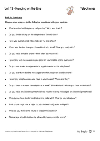 Part 3 - Speaking 
Discuss your answers to the following questions with your partner. 
● What was the last telephone call you had? Who was it with? 
● Do you prefer talking on the telephone or face-to-face? 
● Have you ever phoned into a radio or TV chat show? 
● When was the last time you phoned in sick to work? Were you really sick? 
● Do you have a mobile phone? How often do you use it? 
● How many text messages do you send on your mobile phone every day? 
● Do you ever make arrangements or appointments on the telephone? 
● Do you ever have to take messages for other people on the telephone? 
● How many telephones do you have in your house? Where are they? 
● Do you have to answer the telephone at work? What kinds of calls do you have to deal with? 
● Do you have an answering machine? Do you like leaving messages on answering machines? 
● Who do you have the longest telephone calls with? What do you talk about? 
● If the phone rings late at night do you answer it or just let it ring off? 
● What do you think is the future of telecommunication? 
● At what age should children be allowed to have a mobile phone? 
Advancing Your Phrasal Verbs - Unit 13 Hanging on the Line - Telephones 63 
the English 
 
