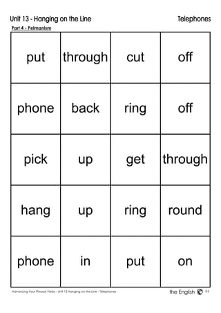 Part 4 - Pelmanism 
put 
through 
cut 
off 
phone 
back 
ring 
off 
pick 
up 
get 
through 
hang 
up 
ring 
round 
phone 
in 
put 
on 
Advancing Your Phrasal Verbs - Unit 13 Hanging on the Line - Telephones 64 
the English 
 