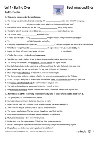 Part 2 - Practice 
1. Complete the gaps in the sentences. 
a. The holiday was a disaster, it rained constantly. We sat in front of the TV every day. 
b. I‟ll at the supermarket on my way home. Is there anything we need? 
c. I‟ve come to return the drill you lent me. I‟ve it now, many thanks. 
d. Thanks for a lovely evening, but we‟d best be before it gets too late. 
e. The football match a goalless draw. 
f. It was a close thing but I finally the preparations with just ten minutes to spare. 
g. To we had cheesecake and coffee. 
h. Everything he touches turns to gold. He a company two years ago and now he‟s a millionaire. 
i. When I was younger I used to all night but now I‟m tucked up in bed by 10. 
j. I never put things off, when I have a new job to do I it immediately. 
2. Circle the correct choice in each sentence. 
a. We didn‟t start back / start up „til late so it was already dark by the time we arrived home. 
b. The holiday was wonderful. We stopped off / finished off with two nights in Paris. 
c. I‟ve started up / started on the washing up so if you could clear the table that would be a great help. 
d. Does anyone want this last piece of cake? Do you mind if I finish it off / finish with it? 
e. Don‟t forget to stop off / end up at the bank on your way home tonight. 
f. The demonstration ended in / finished off with a riot when demonstrators attacked the Embassy. 
g. At first I thought it was going to be a disaster but everyone ended up / finished off with having a great time. 
h. I‟ve finished with / finished off with the bathroom so it‟s all yours now. 
i. The party ended so late that we decided to stop out / stop off all night. 
j. I‟m starting on / starting up my own company next month, I‟ve always wanted to be my own boss. 
3. Rewrite each of the following sentences using one of the phrasal verbs from part 1. 
a. The game got out of hand and resulted in tears. 
b. Sue‟s parents weren‟t happy that she‟d stayed out all night. 
c. I‟m such a bad cook that I burnt the dinner so eventually we had a take away pizza. 
d. John went into the pub for a few pints on his way home from work. 
e. The concert was fantastic. The last number they played was „Rock Me Do‟. 
f. Philip loved the cake and no-one else seemed interested so he ate it all. 
g. My husband‟s useless! I don‟t need him any more. 
h. I‟m too tired to do the ironing tonight. I‟ll do it first thing tomorrow morning. 
i. I have a meeting with my bank manager today. I‟m hoping to begin a business selling lingerie. 
j. Do you fancy one for the road before you leave to walk home? 
Advancing Your Phrasal Verbs - Unit 1 Starting Over - Beginnings and Ends 2 
the English 
 