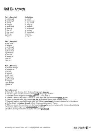 Part 1, Exercise 1 Definitions 
1. put through a. cut off 
2. get through b. put through 
3. cut off c. ring round 
4. hang up d. hang up 
5. phone back e. phone in 
6. phone in f. get through 
7. ring off g. pick up 
8. ring round h. phone back 
9. pick up i. put on 
10. put on j. ring off 
Part 2, Exercise 1 
a. ring round 
b. hung up 
c. get through 
d. put through 
e. phone back 
f. picked up 
g. rang off 
h. phoned in 
i. cut off 
j. put on 
Part 2, Exercise 2 
a. put them through 
b. put them on 
c. cut off 
d. rung off 
e. pick it up 
f. ring round 
g. phone back 
h. hang up 
i. get through 
j. phone in 
Part 2, Exercise 3 
a. If you don’t stop shouting down the phone I’m going to hang up. 
b. This line’s gone dead. We must have been cut off. Did you pay the bill? 
c. I rushed to answer the phone but it rang off before I could get to it. 
d. It’s such a beautiful day today I’d love to go to the beach. Do you think I could phone in sick? 
e. Thanks for the chat mum. Now, can you put dad on the phone? I need to ask for some money. 
f. The match has been cancelled because of the rain. I have to ring round everyone in the team to let them know. 
g. Hi, Sue. Could you put me through to Jo in the accounts department? Thanks. 
h. When you answer this new phone you don’t need to pick up the receiver. Just press this button and start talking. 
i. Sorry Tom, I have to go. Can I phone you back in an hour? 
j. I’ve been phoning this number all day but still I can’t get through. 
Advancing Your Phrasal Verbs - Unit 13 Hanging on the Line - Telephones 65 
the English 
 