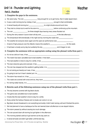 Part 2 - Practice 
1. Complete the gaps in the sentences. 
a. We were lucky. The rain long enough for us to get home, then it really tipped down. 
b. It was a cold morning but by midday it had enough to feel comfortable. 
c. It rained heavily all morning but to a light drizzle around lunch time. 
d. They had no choice but to wait for the storm to before continuing up the mountain. 
e. The rain for three straight days leaving many areas flooded out. 
f. During the rainy season it pours down all day and in the late afternoon. 
g. The temperature fell dramatically in the night and by morning the roads had . 
h. The weather let everyone down again and the open-air performance was . 
i. A band of high pressure over the Atlantic means this weather’s for the week. 
j. It had been a lovely sunny day but suddenly the sky and it began to rain. 
2. Complete the sentences with an appropriate ending using the phrasal verbs from part 1. 
a. It’s not as cold as it was, it has 
b. The match has been cancelled due to bad weather, it has been 
c. This bad weather is here to stay for a while, it has 
d. The sky’s become grey and overcast, it has 
e. The rain has stopped and the weather’s getting better, it is 
f. It’s not raining as heavily as it was, it has 
g. It’s going to rain but it hasn’t started yet, it is 
h. The storm has moved on, it has 
i. The roads are covered with snow and ice, they have 
j. It’s raining really heavily, it is 
3. Rewrite each of the following sentences using one of the phrasal verbs from part 1. 
a. The sky became covered with big black clouds. 
b. The game was cancelled due to bad weather. 
c. It looks like this bad weather’s here to stay for a while. 
d. Every winter the harbour freezes and no boats can come in or out. 
e. Big black clouds threatened to ruin everything but luckily it didn’t start raining until we’d finished the picnic. 
f. We had planned to have a barbeque but the rain teemed down all afternoon so we stayed indoors. 
g. The storm passed by without causing too much damage. 
h. The rain poured down all morning but got lighter in the afternoon. 
i. The morning started cold but it got warmer as the day went on. 
j. It rained all week and didn’t get better until the last day. 
Advancing Your Phrasal Verbs - Unit 14 Thunder and Lightning - Weather 67 
the English 
 