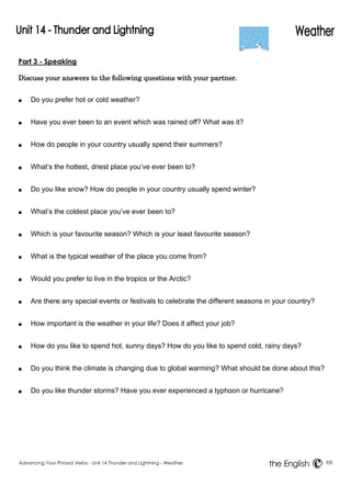 Part 3 - Speaking 
Discuss your answers to the following questions with your partner. 
● Do you prefer hot or cold weather? 
● Have you ever been to an event which was rained off? What was it? 
● How do people in your country usually spend their summers? 
● What’s the hottest, driest place you’ve ever been to? 
● Do you like snow? How do people in your country usually spend winter? 
● What’s the coldest place you’ve ever been to? 
● Which is your favourite season? Which is your least favourite season? 
● What is the typical weather of the place you come from? 
● Would you prefer to live in the tropics or the Arctic? 
● Are there any special events or festivals to celebrate the different seasons in your country? 
● How important is the weather in your life? Does it affect your job? 
● How do you like to spend hot, sunny days? How do you like to spend cold, rainy days? 
● Do you think the climate is changing due to global warming? What should be done about this? 
● Do you like thunder storms? Have you ever experienced a typhoon or hurricane? 
Advancing Your Phrasal Verbs - Unit 14 Thunder and Lightning - Weather 68 
the English 
 