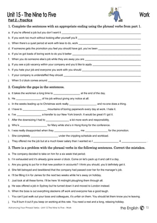 Part 2 - Practice 
1. Complete the sentences with an appropriate ending using the phrasal verbs from part 1. 
a. If you’re offered a job but you don’t want it 
b. If you work too much without looking after yourself you’ll 
c. When there’s a quiet period at work with less to do, work 
d. If someone gets the promotion you feel you should have got, you’ve been 
e. If you’ve got loads of boring work to do you’d better 
f. When you do someone else’s job while they are away you are 
g. If you see a job vacancy within your company and you’d like to apply 
h. If you hate your job and everyone you work with you should 
i. If your company is understaffed they should 
j. When 5 o’clock comes around 
2. Complete the gaps in the sentences. 
a. It takes the workmen a long time to at the end of the day. 
b. He of his job without giving any notice at all. 
c. In the weeks leading up to Christmas work really and no-one does a thing. 
d. I have to mountains of boring paperwork every day at work. I hate it. 
e. I’ve a transfer to our New York branch. It would be great if I got it. 
f. After the downsizing I had to a lot more work and responsibility. 
g. Who’s for Mary while she’s in Hong Kong for the conference. 
h. I was really disappointed when they me for the promotion. 
i. She completely under the crippling schedule and workload. 
j. They offered me the job but at a much lower salary than I wanted so I it . 
3. There is a problem with the phrasal verbs in the following sentences. Correct the mistakes. 
a. The company decided to take on him for a six week trial period. 
b. I’m exhausted and it’s already gone seven o’clock. Come on let’s pack up it and call it a day. 
c. Are you going to put for in that new position in accounts? I think you should, you’d definitely get it. 
d. She felt betrayed and bewildered that the company had passed over her for the manager’s job. 
e. I’ll be filling it in for James for the next two weeks while he’s away on holiday. 
f. Just look at all these forms. I’ll be here ‘til midnight ploughing them through all. 
g. He was offered a job in Sydney but he turned down it and moved to London instead. 
h. When the boss is out everything slackens off work and everyone has a good laugh. 
i. You can’t just walk out your boss and colleagues, it’s unfair on them. You should let them know you’re leaving. 
j. You’ll burn it out if you keep on working at this rate. You need a rest and a long, relaxing holiday. 
Advancing Your Phrasal Verbs - Unit 15 The Nine to Five - Work 72 
the English 
 